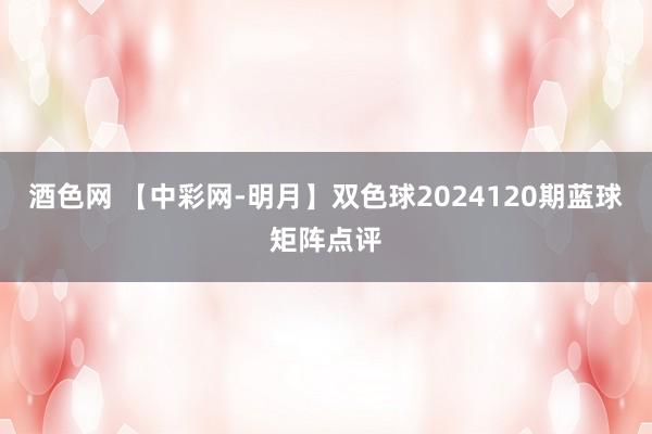 酒色网 【中彩网-明月】双色球2024120期蓝球矩阵点评