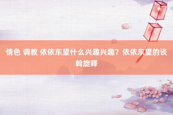 情色 调教 依依东望什么兴趣兴趣？依依东望的谈斡旋释