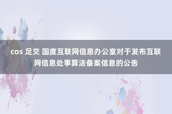 cos 足交 国度互联网信息办公室对于发布互联网信息处事算法备案信息的公告