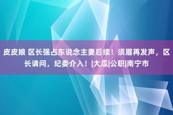 皮皮娘 区长强占东说念主妻后续！须眉再发声，区长请问，纪委介入！|大瓜|公职|南宁市