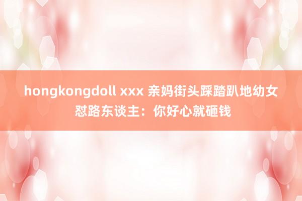 hongkongdoll xxx 亲妈街头踩踏趴地幼女 怼路东谈主：你好心就砸钱