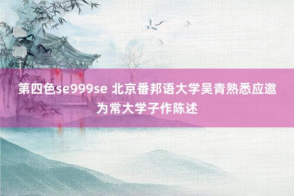 第四色se999se 北京番邦语大学吴青熟悉应邀为常大学子作陈述