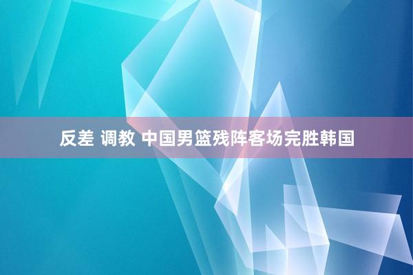 反差 调教 中国男篮残阵客场完胜韩国