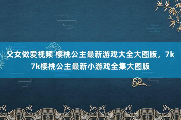 父女做爱视频 樱桃公主最新游戏大全大图版，7k7k樱桃公主最新小游戏全集大图版