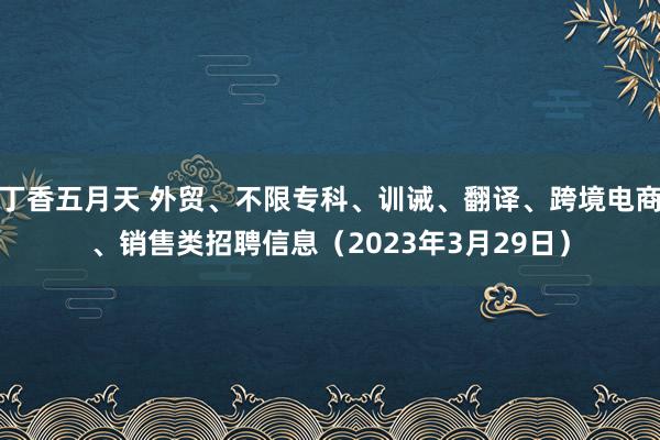 丁香五月天 外贸、不限专科、训诫、翻译、跨境电商、销售类招聘信息（2023年3月29日）