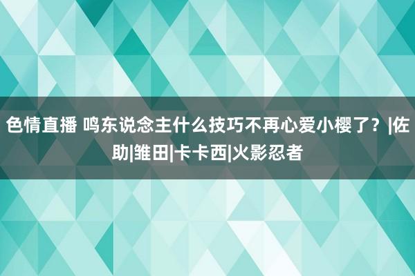 色情直播 鸣东说念主什么技巧不再心爱小樱了？|佐助|雏田|卡卡西|火影忍者