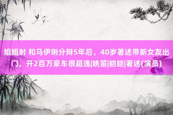 姐姐射 和马伊琍分辩5年后，40岁著述带新女友出门，开2百万豪车很超逸|姚笛|皑皑|著述(演员)