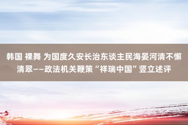 韩国 裸舞 为国度久安长治东谈主民海晏河清不懈清翠——政法机关鞭策“祥瑞中国”竖立述评