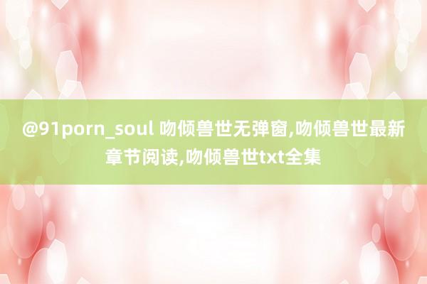 @91porn_soul 吻倾兽世无弹窗，吻倾兽世最新章节阅读，吻倾兽世txt全集