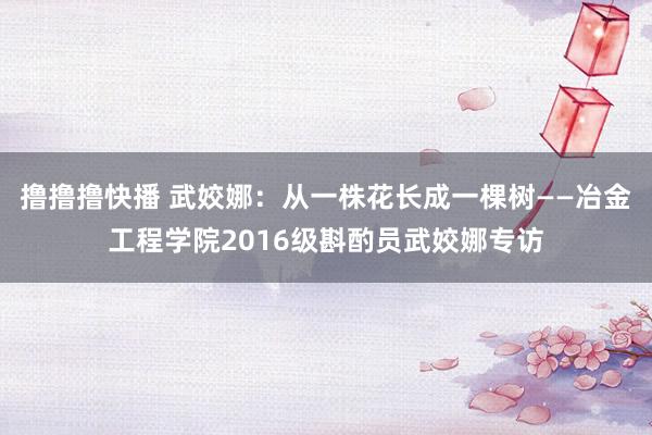 撸撸撸快播 武姣娜：从一株花长成一棵树——冶金工程学院2016级斟酌员武姣娜专访