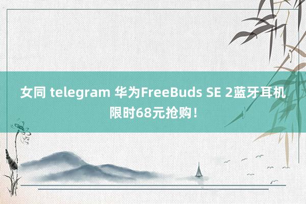 女同 telegram 华为FreeBuds SE 2蓝牙耳机限时68元抢购！