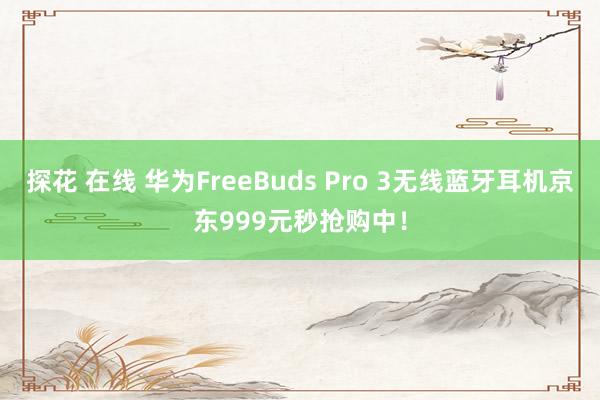 探花 在线 华为FreeBuds Pro 3无线蓝牙耳机京东999元秒抢购中！