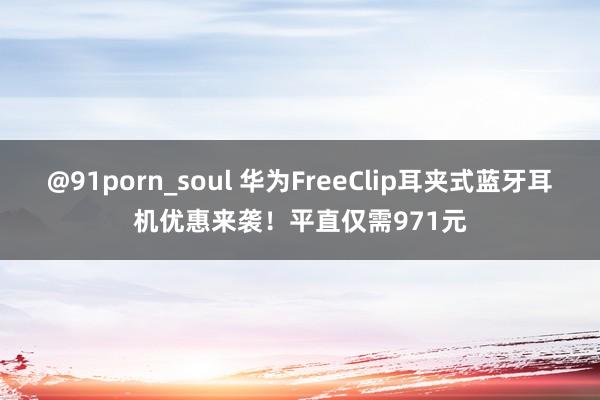 @91porn_soul 华为FreeClip耳夹式蓝牙耳机优惠来袭！平直仅需971元