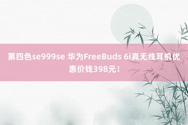 第四色se999se 华为FreeBuds 6i真无线耳机优惠价钱398元！