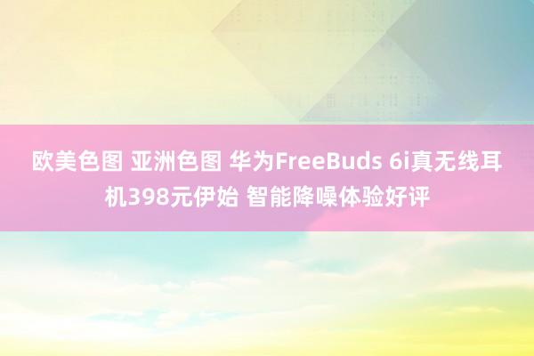 欧美色图 亚洲色图 华为FreeBuds 6i真无线耳机398元伊始 智能降噪体验好评