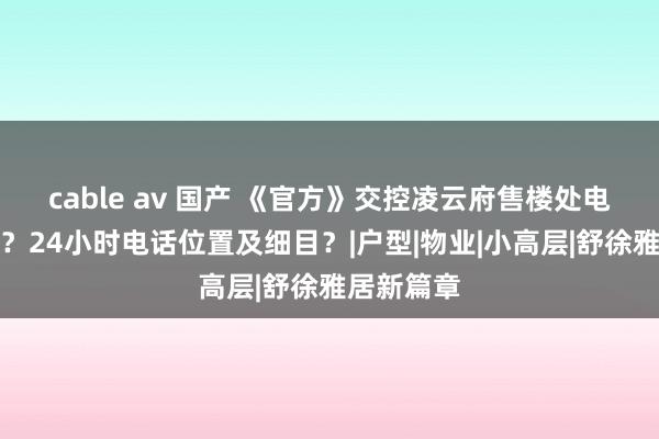 cable av 国产 《官方》交控凌云府售楼处电话是若干？24小时电话位置及细目？|户型|物业|小高层|舒徐雅居新篇章