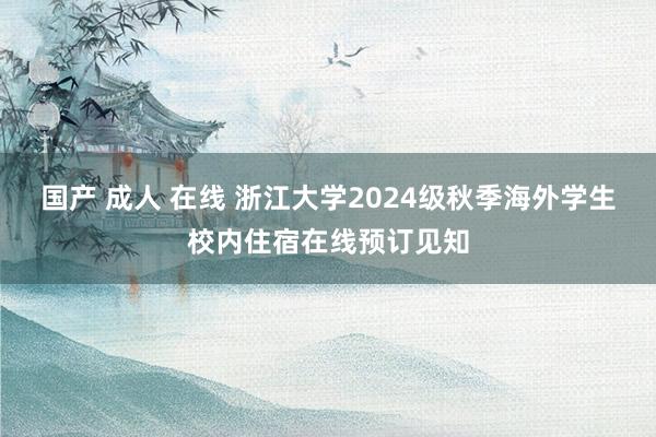 国产 成人 在线 浙江大学2024级秋季海外学生校内住宿在线预订见知