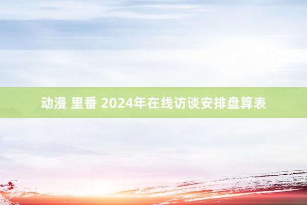 动漫 里番 2024年在线访谈安排盘算表