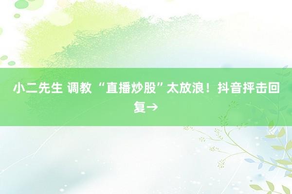 小二先生 调教 “直播炒股”太放浪！抖音抨击回复→