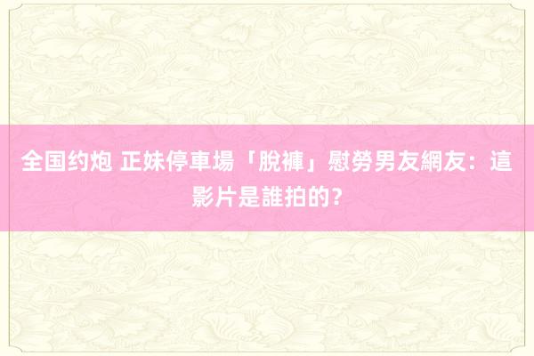 全国约炮 正妹停車場「脫褲」慰勞男友　網友：這影片是誰拍的？