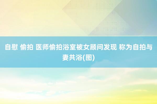 自慰 偷拍 医师偷拍浴室被女顾问发现 称为自拍与妻共浴(图)