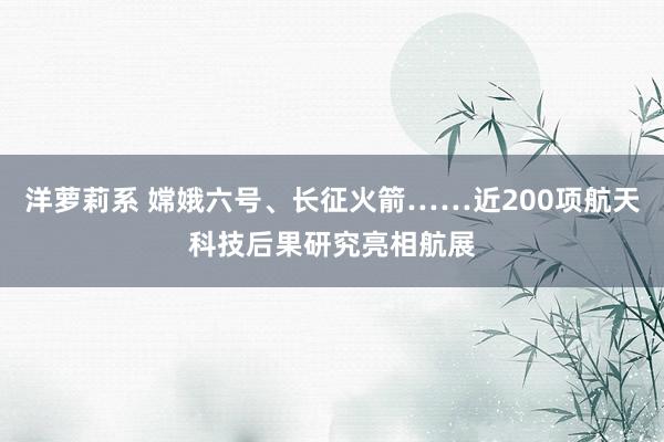 洋萝莉系 嫦娥六号、长征火箭……近200项航天科技后果研究亮相航展