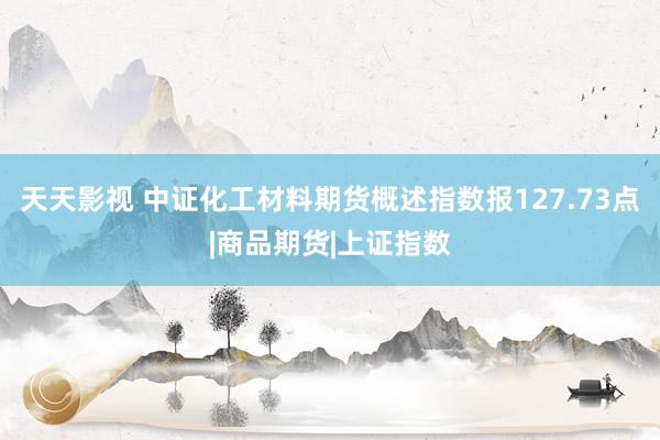 天天影视 中证化工材料期货概述指数报127.73点|商品期货|上证指数