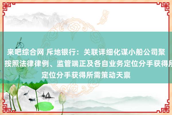 来吧综合网 斥地银行：关联详细化谋小船公司聚焦主责主业，按照法律律例、监管端正及各自业务定位分手获得所需策动天禀