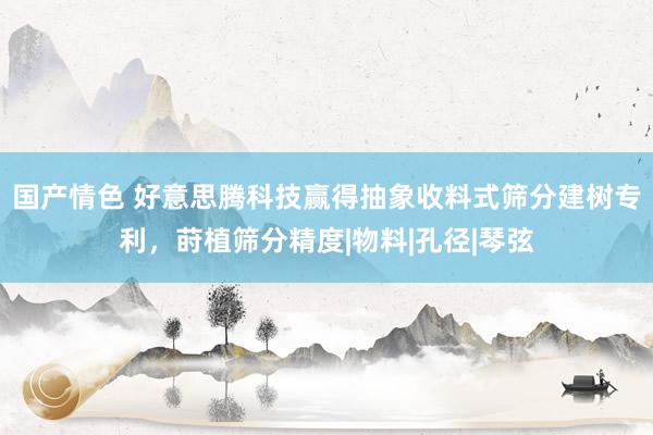 国产情色 好意思腾科技赢得抽象收料式筛分建树专利，莳植筛分精度|物料|孔径|琴弦