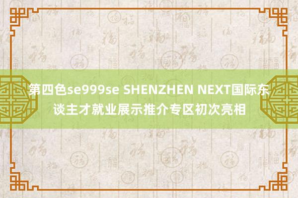 第四色se999se SHENZHEN NEXT国际东谈主才就业展示推介专区初次亮相