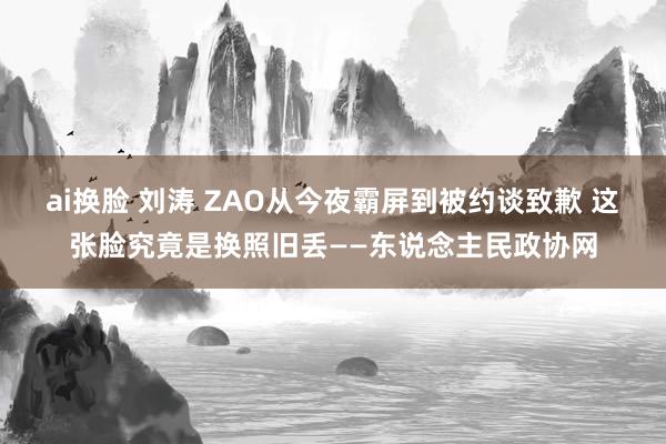 ai换脸 刘涛 ZAO从今夜霸屏到被约谈致歉 这张脸究竟是换照旧丢——东说念主民政协网