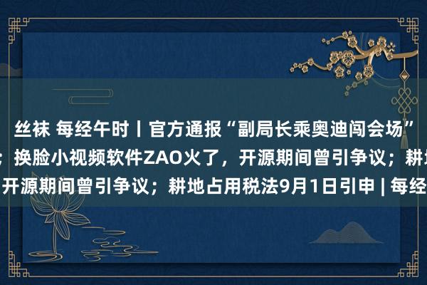 丝袜 每经午时丨官方通报“副局长乘奥迪闯会场”：党内严重劝诫并调离；换脸小视频软件ZAO火了，开源期间曾引争议；耕地占用税法9月1日引申 | 每经网