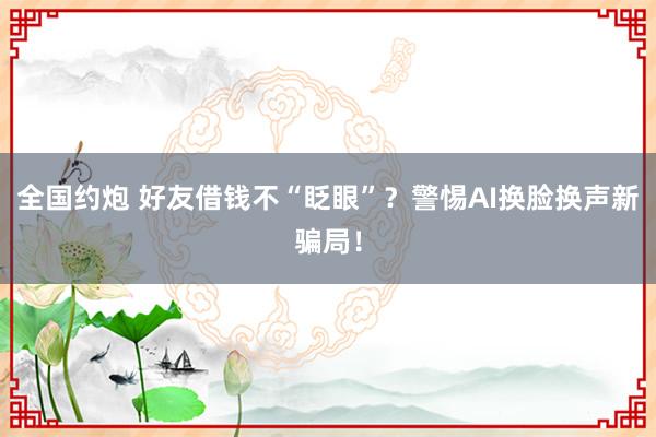 全国约炮 好友借钱不“眨眼”？警惕AI换脸换声新骗局！