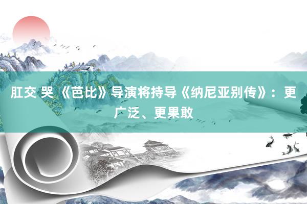 肛交 哭 《芭比》导演将持导《纳尼亚别传》：更广泛、更果敢