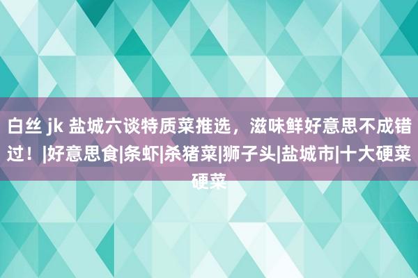 白丝 jk 盐城六谈特质菜推选，滋味鲜好意思不成错过！|好意思食|条虾|杀猪菜|狮子头|盐城市|十大硬菜