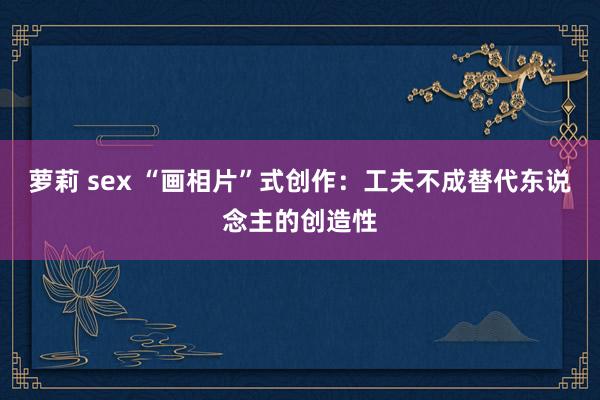 萝莉 sex “画相片”式创作：工夫不成替代东说念主的创造性