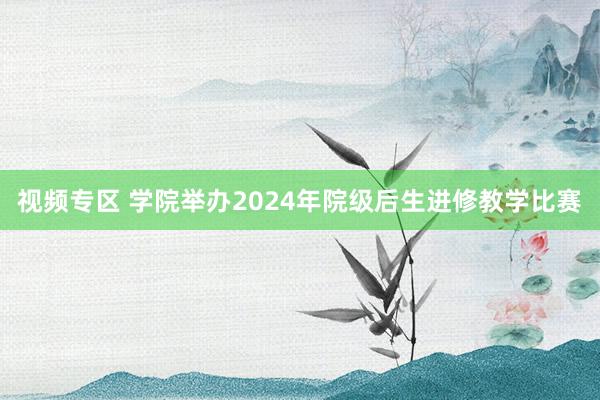 视频专区 学院举办2024年院级后生进修教学比赛