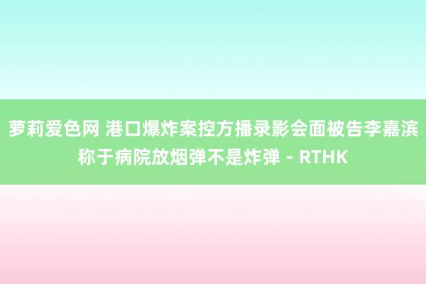 萝莉爱色网 港口爆炸案控方播录影会面　被告李嘉滨称于病院放烟弹不是炸弹 - RTHK