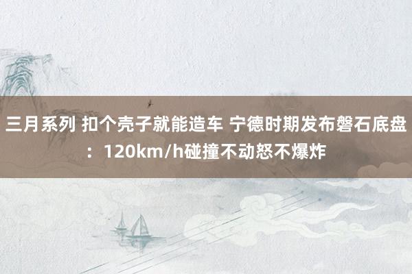 三月系列 扣个壳子就能造车 宁德时期发布磐石底盘：120km/h碰撞不动怒不爆炸