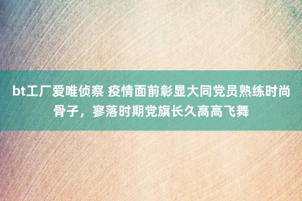 bt工厂爱唯侦察 疫情面前彰显大同党员熟练时尚骨子，寥落时期党旗长久高高飞舞